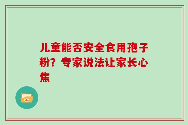 儿童能否安全食用孢子粉?专家说法让家长心焦 儿童能否安全食用孢子粉?专家说法让家长心焦
