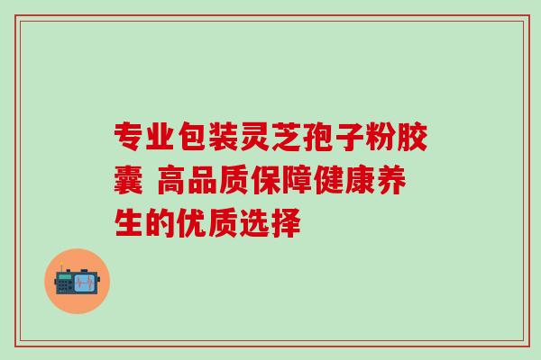 专业包装灵芝孢子粉胶囊 高品质保障健康养生的优质选择 专业包装灵芝孢子粉胶囊 高品质保障健康养生的优质选择
