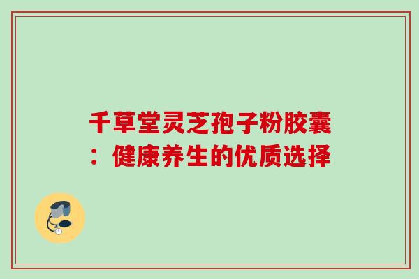 千草堂灵芝孢子粉胶囊:健康养生的优质选择 千草堂灵芝孢子粉胶囊:健康养生的优质选择