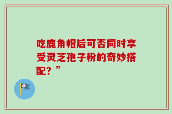 吃鹿角帽后可否同时享受灵芝孢子粉的奇妙搭配?” 吃鹿角帽后可否同时享受灵芝孢子粉的奇妙搭配?”