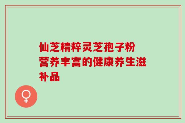 仙芝精粹灵芝孢子粉 营养丰富的健康养生滋补品 仙芝精粹灵芝孢子粉 营养丰富的健康养生滋补品