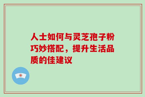 人士如何与灵芝孢子粉巧妙搭配,提升生活品质的佳建议 人士如何与灵芝孢子粉巧妙搭配,提升生活品质的佳建议