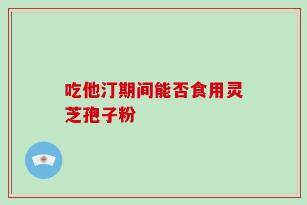 吃他汀期间能否食用灵芝孢子粉 吃他汀期间能否食用灵芝孢子粉