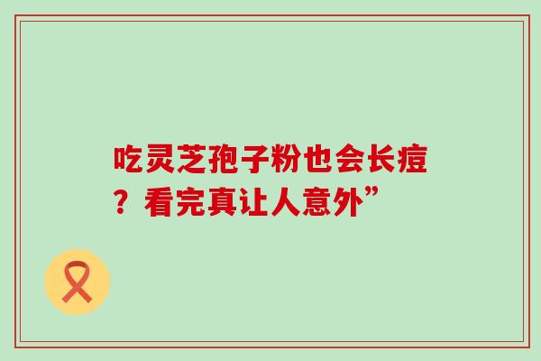 吃灵芝孢子粉也会长痘?看完真让人意外” 吃灵芝孢子粉也会长痘?看完真让人意外”