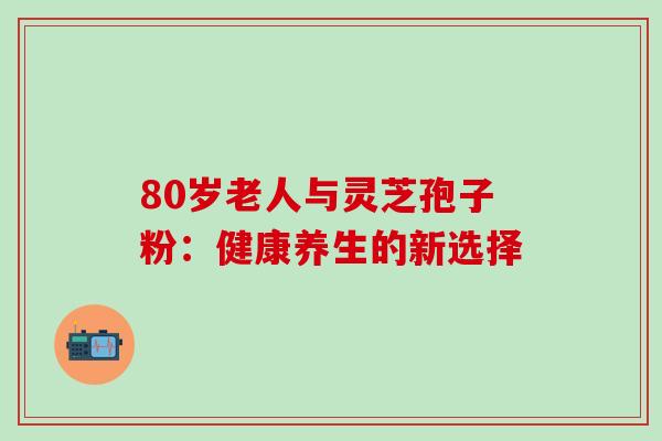 80岁老人与灵芝孢子粉:健康养生的新选择 80岁老人与灵芝孢子粉:健康养生的新选择