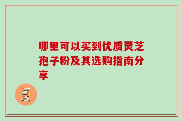 哪里可以买到优质灵芝孢子粉及其选购指南分享 哪里可以买到优质灵芝孢子粉及其选购指南分享