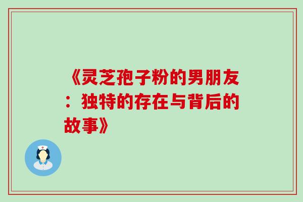 《灵芝孢子粉的男朋友:独特的存在与背后的故事》 《灵芝孢子粉的男朋友:独特的存在与背后的故事》
