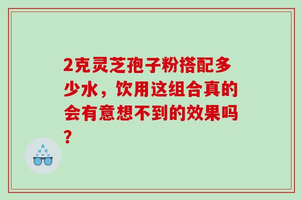2克灵芝孢子粉搭配多少水,饮用这组合真的会有意想不到的效果吗? 2克灵芝孢子粉搭配多少水,饮用这组合真的会有意想不到的效果吗?