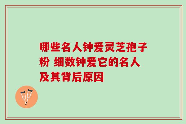哪些名人钟爱灵芝孢子粉 细数钟爱它的名人及其背后原因 哪些名人钟爱灵芝孢子粉 细数钟爱它的名人及其背后原因