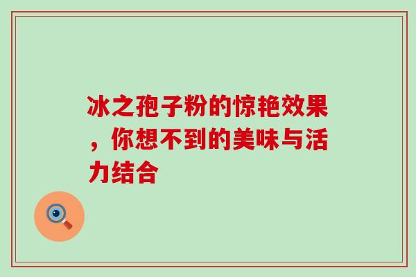 冰之孢子粉的惊艳效果,你想不到的美味与活力结合 冰之孢子粉的惊艳效果,你想不到的美味与活力结合