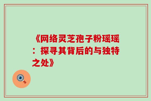 《网络灵芝孢子粉瑶瑶:探寻其背后的与独特之处》 《网络灵芝孢子粉瑶瑶:探寻其背后的与独特之处》