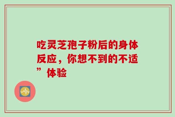 吃灵芝孢子粉后的身体反应,你想不到的不适”体验 吃灵芝孢子粉后的身体反应,你想不到的不适”体验