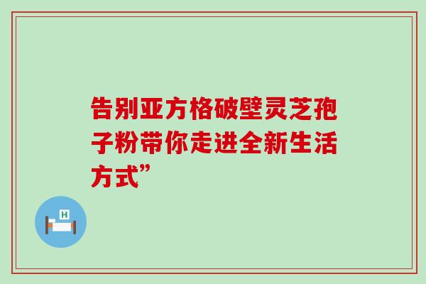 告别亚方格破壁灵芝孢子粉带你走进全新生活方式” 告别亚方格破壁灵芝孢子粉带你走进全新生活方式”