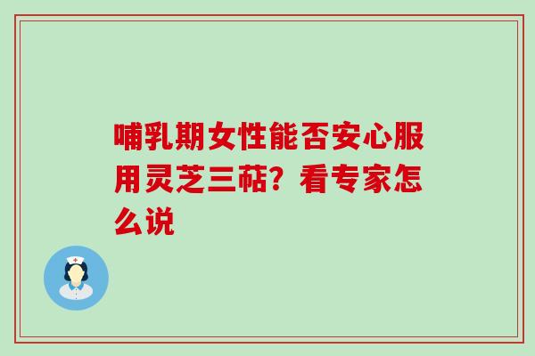哺乳期女性能否安心服用灵芝三萜?看专家怎么说 哺乳期女性能否安心服用灵芝三萜?看专家怎么说