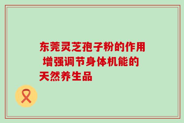 东莞灵芝孢子粉的作用 增强调节身体机能的天然养生品 东莞灵芝孢子粉的作用 增强调节身体机能的天然养生品