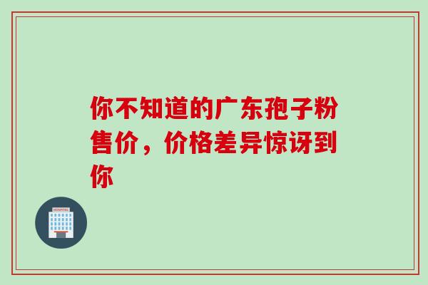 你不知道的广东孢子粉售价,价格差异惊讶到你 你不知道的广东孢子粉售价,价格差异惊讶到你
