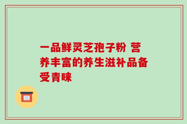 一品鲜灵芝孢子粉 营养丰富的养生滋补品备受青睐 一品鲜灵芝孢子粉 营养丰富的养生滋补品备受青睐