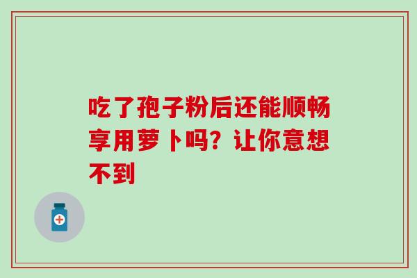 吃了孢子粉后还能顺畅享用萝卜吗?让你意想不到 吃了孢子粉后还能顺畅享用萝卜吗?让你意想不到