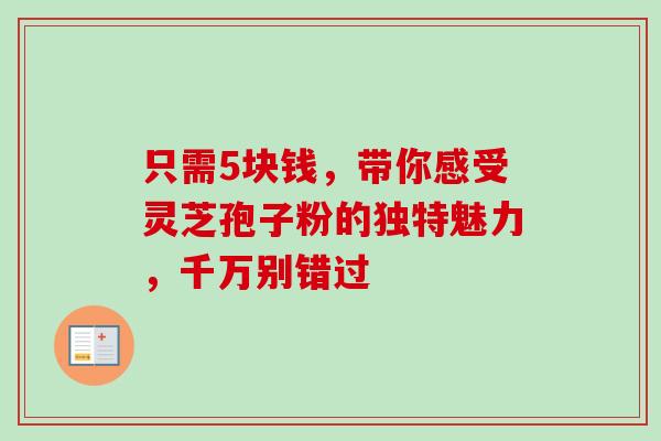 只需5块钱,带你感受灵芝孢子粉的独特魅力,千万别错过 只需5块钱,带你感受灵芝孢子粉的独特魅力,千万别错过