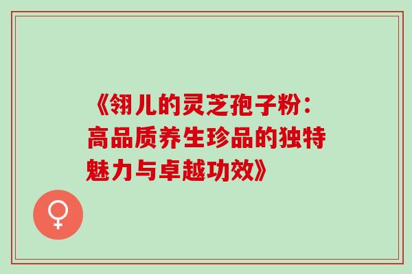 《翎儿的灵芝孢子粉:高品质养生珍品的独特魅力与卓越功效》 《翎儿的灵芝孢子粉:高品质养生珍品的独特魅力与卓越功效》