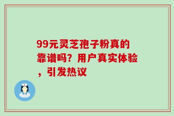 99元灵芝孢子粉真的靠谱吗?用户真实体验,引发热议 99元灵芝孢子粉真的靠谱吗?用户真实体验,引发热议