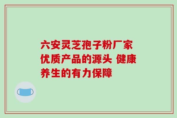 六安灵芝孢子粉厂家 优质产品的源头 健康养生的有力保障 六安灵芝孢子粉厂家 优质产品的源头 健康养生的有力保障