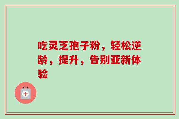 吃灵芝孢子粉,轻松逆龄,提升,告别亚新体验 吃灵芝孢子粉,轻松逆龄,提升,告别亚新体验