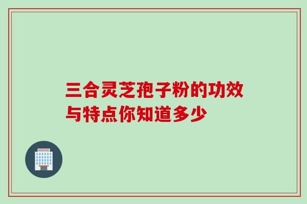 三合灵芝孢子粉的功效与特点你知道多少 三合灵芝孢子粉的功效与特点你知道多少