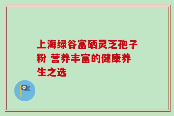 上海绿谷富硒灵芝孢子粉 营养丰富的健康养生之选 上海绿谷富硒灵芝孢子粉 营养丰富的健康养生之选