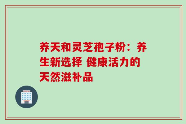 养天和灵芝孢子粉:养生新选择 健康活力的天然滋补品 养天和灵芝孢子粉:养生新选择 健康活力的天然滋补品