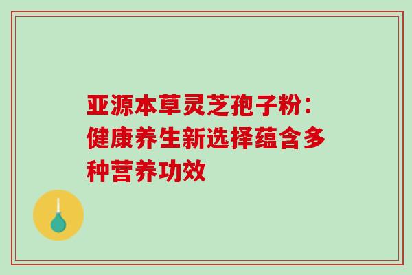 亚源本草灵芝孢子粉:健康养生新选择蕴含多种营养功效 亚源本草灵芝孢子粉:健康养生新选择蕴含多种营养功效