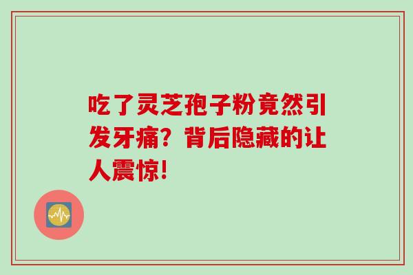 吃了灵芝孢子粉竟然引发牙痛?背后隐藏的让人震惊! 吃了灵芝孢子粉竟然引发牙痛?背后隐藏的让人震惊!