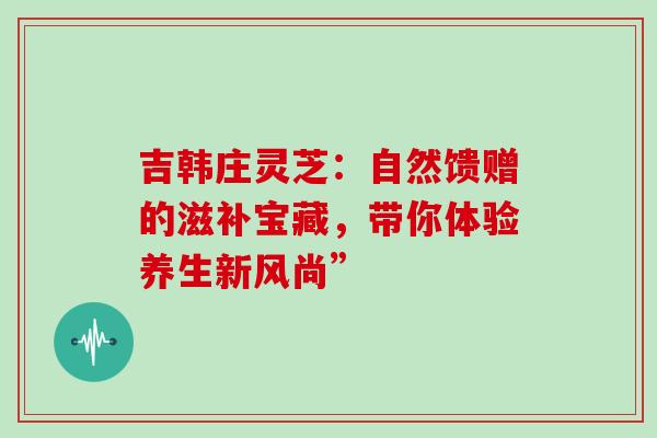 吉韩庄灵芝:自然馈赠的滋补宝藏,带你体验养生新风尚” 吉韩庄灵芝:自然馈赠的滋补宝藏,带你体验养生新风尚”