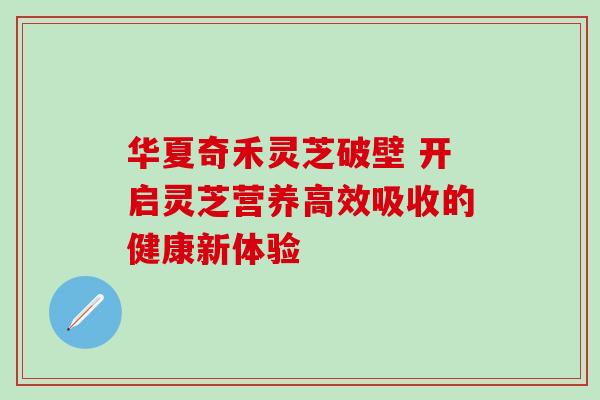 华夏奇禾灵芝破壁 开启灵芝营养高效吸收的健康新体验 华夏奇禾灵芝破壁 开启灵芝营养高效吸收的健康新体验