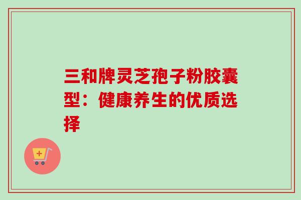 三和牌灵芝孢子粉胶囊型:健康养生的优质选择 三和牌灵芝孢子粉胶囊型:健康养生的优质选择