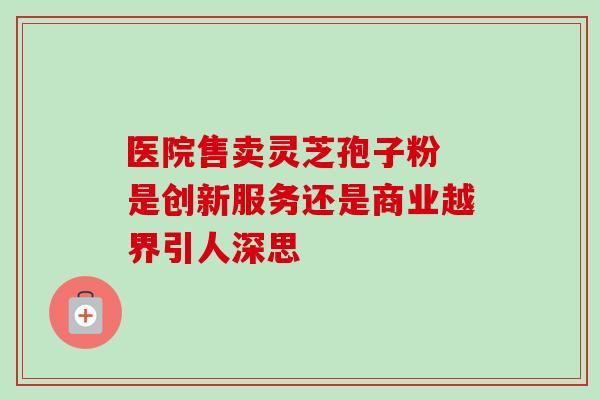 医院售卖灵芝孢子粉 是创新服务还是商业越界引人深思 医院售卖灵芝孢子粉 是创新服务还是商业越界引人深思