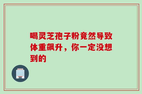 喝灵芝孢子粉竟然导致体重飙升,你一定没想到的 喝灵芝孢子粉竟然导致体重飙升,你一定没想到的