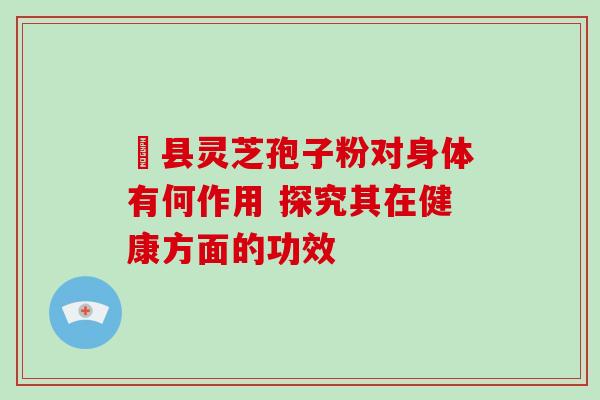 冦县灵芝孢子粉对身体有何作用 探究其在健康方面的功效 冦县灵芝孢子粉对身体有何作用 探究其在健康方面的功效