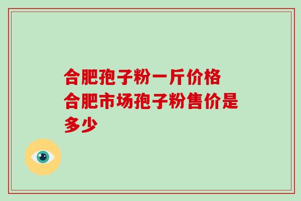 合肥孢子粉一斤价格 合肥市场孢子粉售价是多少 合肥孢子粉一斤价格 合肥市场孢子粉售价是多少
