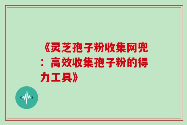 《灵芝孢子粉收集网兜:高效收集孢子粉的得力工具》 《灵芝孢子粉收集网兜:高效收集孢子粉的得力工具》