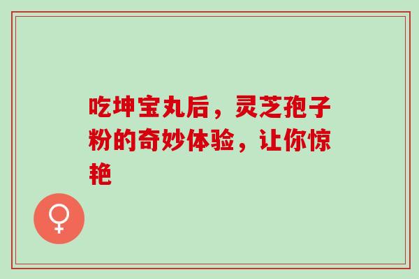 吃坤宝丸后,灵芝孢子粉的奇妙体验,让你惊艳 吃坤宝丸后,灵芝孢子粉的奇妙体验,让你惊艳