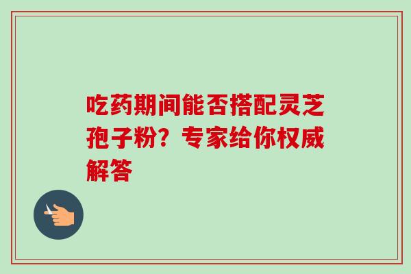 吃药期间能否搭配灵芝孢子粉?专家给你权威解答 吃药期间能否搭配灵芝孢子粉?专家给你权威解答