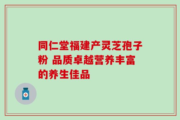 同仁堂福建产灵芝孢子粉 品质卓越营养丰富的养生佳品 同仁堂福建产灵芝孢子粉 品质卓越营养丰富的养生佳品