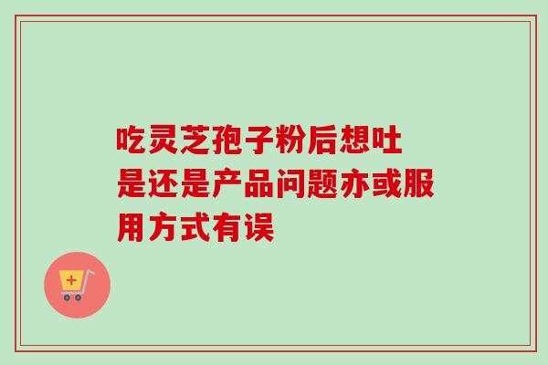 吃灵芝孢子粉后想吐 是还是产品问题亦或服用方式有误 吃灵芝孢子粉后想吐 是还是产品问题亦或服用方式有误