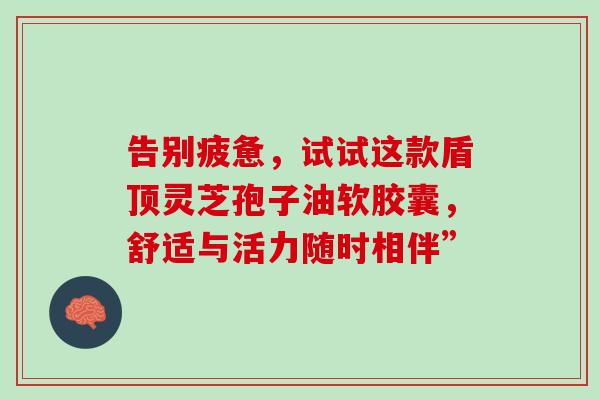告别疲惫,试试这款盾顶灵芝孢子油软胶囊,舒适与活力随时相伴” 告别疲惫,试试这款盾顶灵芝孢子油软胶囊,舒适与活力随时相伴”