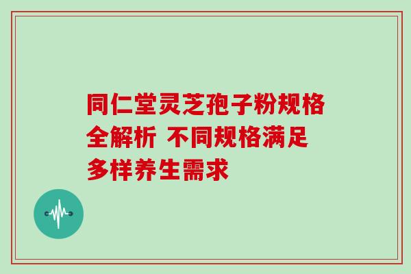 同仁堂灵芝孢子粉规格全解析 不同规格满足多样养生需求 同仁堂灵芝孢子粉规格全解析 不同规格满足多样养生需求