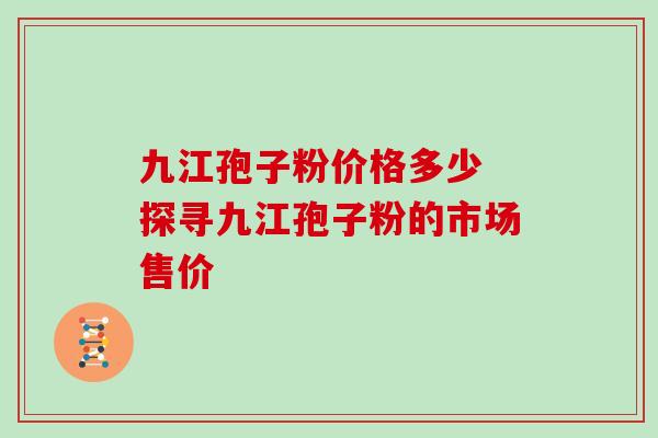 九江孢子粉价格多少 探寻九江孢子粉的市场售价 九江孢子粉价格多少 探寻九江孢子粉的市场售价