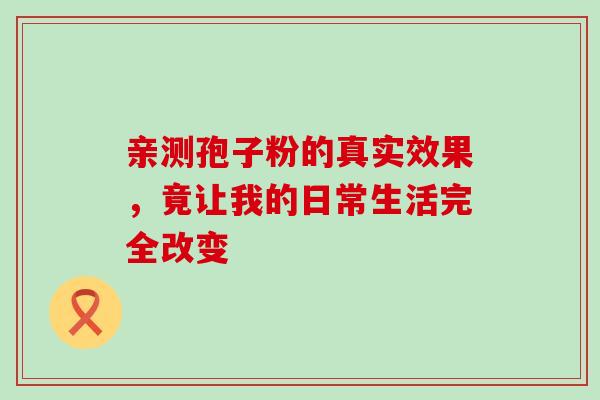 亲测孢子粉的真实效果,竟让我的日常生活完全改变 亲测孢子粉的真实效果,竟让我的日常生活完全改变