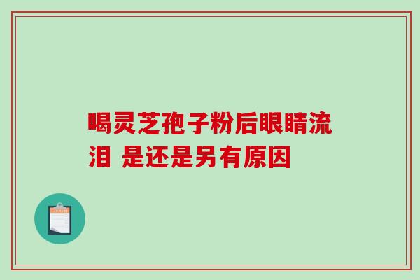 喝灵芝孢子粉后眼睛流泪 是还是另有原因 喝灵芝孢子粉后眼睛流泪 是还是另有原因