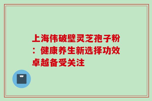 上海伟破壁灵芝孢子粉:健康养生新选择功效卓越备受关注 上海伟破壁灵芝孢子粉:健康养生新选择功效卓越备受关注